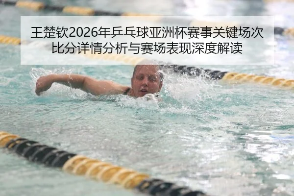 王楚钦2026年乒乓球亚洲杯赛事关键场次比分详情分析与赛场表现深度解读