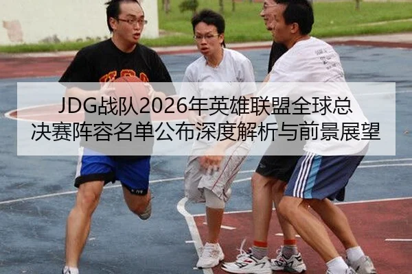 JDG战队2026年英雄联盟全球总决赛阵容名单公布深度解析与前景展望