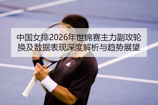 中国女排2026年世锦赛主力副攻轮换及数据表现深度解析与趋势展望